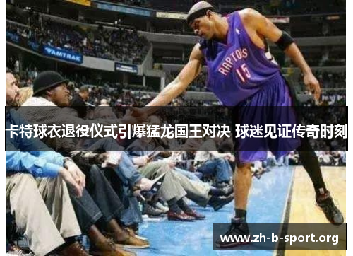 卡特球衣退役仪式引爆猛龙国王对决 球迷见证传奇时刻