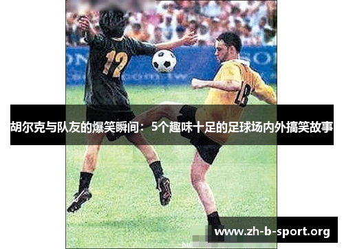 胡尔克与队友的爆笑瞬间：5个趣味十足的足球场内外搞笑故事