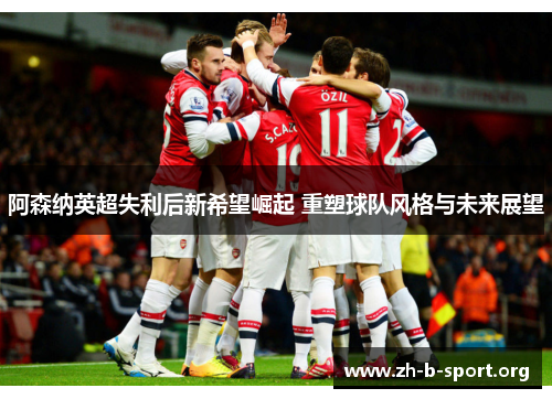 阿森纳英超失利后新希望崛起 重塑球队风格与未来展望