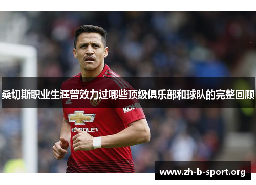 桑切斯职业生涯曾效力过哪些顶级俱乐部和球队的完整回顾